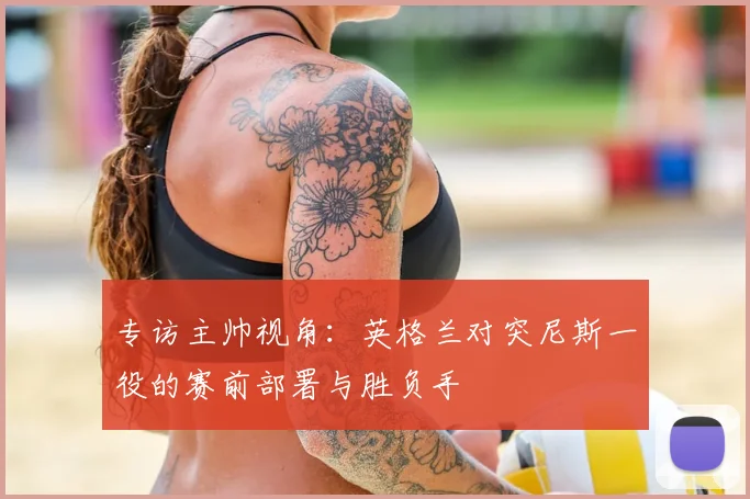 专访主帅视角：英格兰对突尼斯一役的赛前部署与胜负手