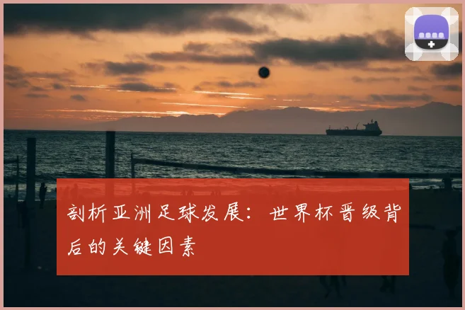 剖析亚洲足球发展：世界杯晋级背后的关键因素