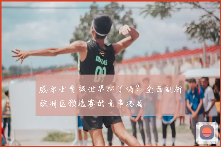 威尔士晋级世界杯了吗?全面剖析欧洲区预选赛的竞争格局