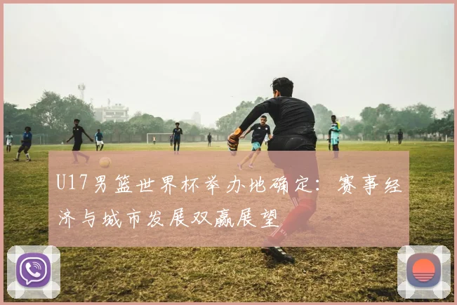 U17男篮世界杯举办地确定：赛事经济与城市发展双赢展望