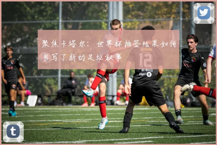 聚焦卡塔尔：世界杯抽签结果如何书写了新的足坛叙事