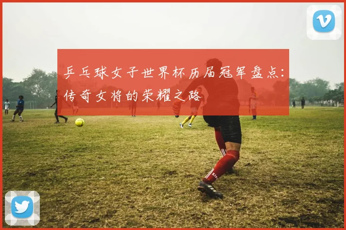 乒乓球女子世界杯历届冠军盘点:传奇女将的荣耀之路