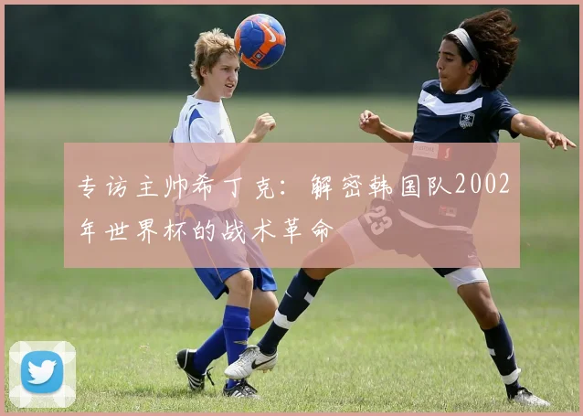 专访主帅希丁克:解密韩国队2002年世界杯的战术革命