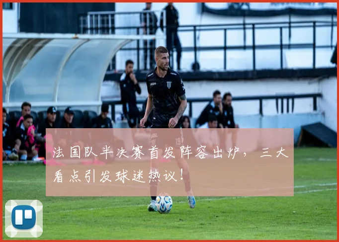 法国队半决赛首发阵容出炉，三大看点引发球迷热议！