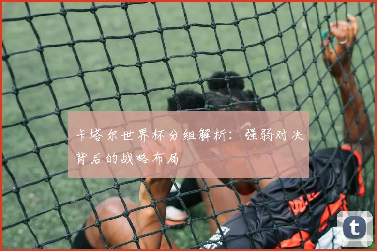 卡塔尔世界杯分组解析：强弱对决背后的战略布局