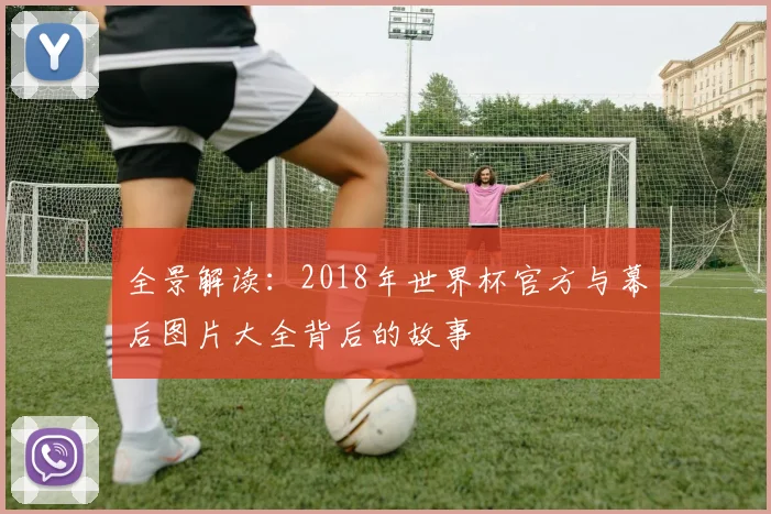全景解读：2018年世界杯官方与幕后图片大全背后的故事