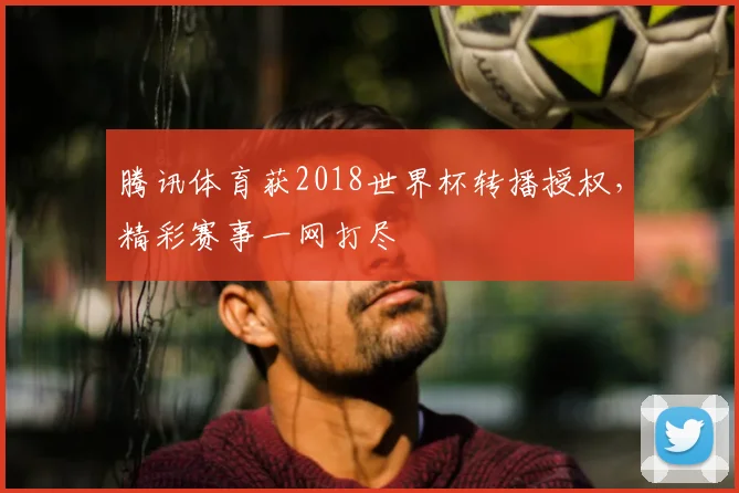 腾讯体育获2018世界杯转播授权,精彩赛事一网打尽