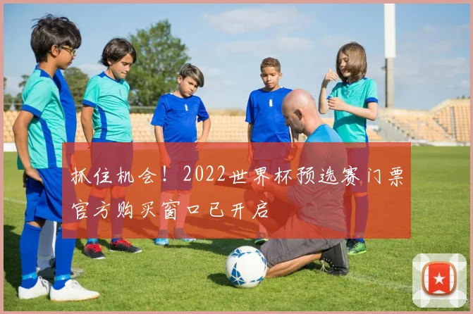 抓住机会！2022世界杯预选赛门票官方购买窗口已开启