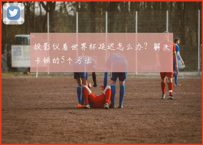 投影仪看世界杯延迟怎么办？解决卡顿的5个方法