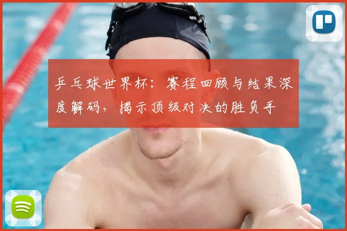 乒乓球世界杯:赛程回顾与结果深度解码,揭示顶级对决的胜负手