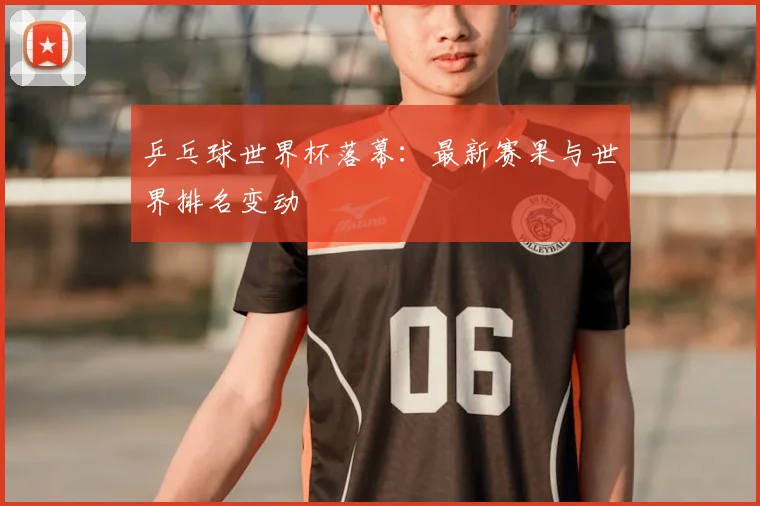 乒乓球世界杯落幕:最新赛果与世界排名变动