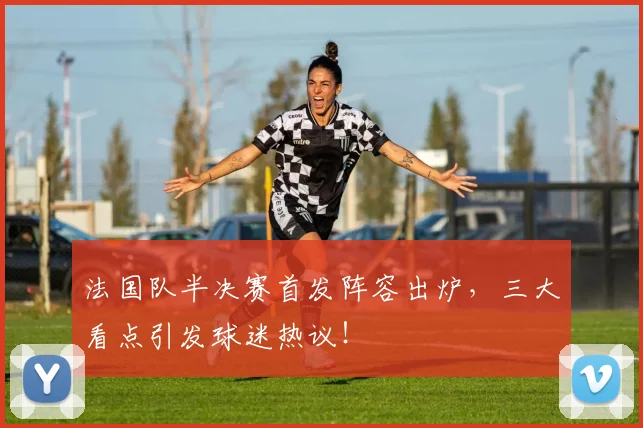 法国队半决赛首发阵容出炉，三大看点引发球迷热议！