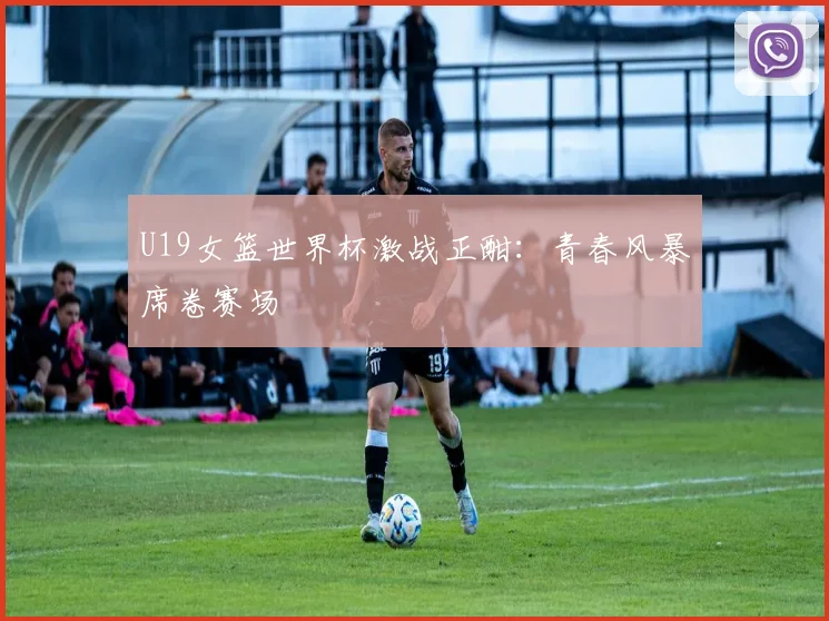 U19女篮世界杯激战正酣:青春风暴席卷赛场