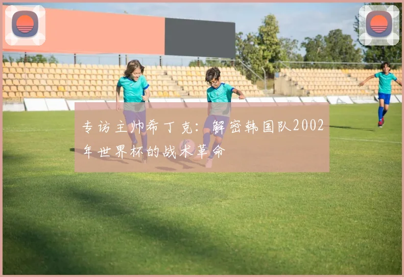 专访主帅希丁克:解密韩国队2002年世界杯的战术革命