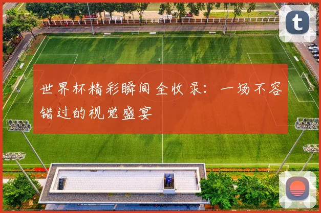 世界杯精彩瞬间全收录:一场不容错过的视觉盛宴