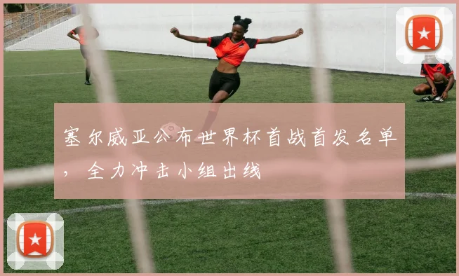 塞尔威亚公布世界杯首战首发名单，全力冲击小组出线