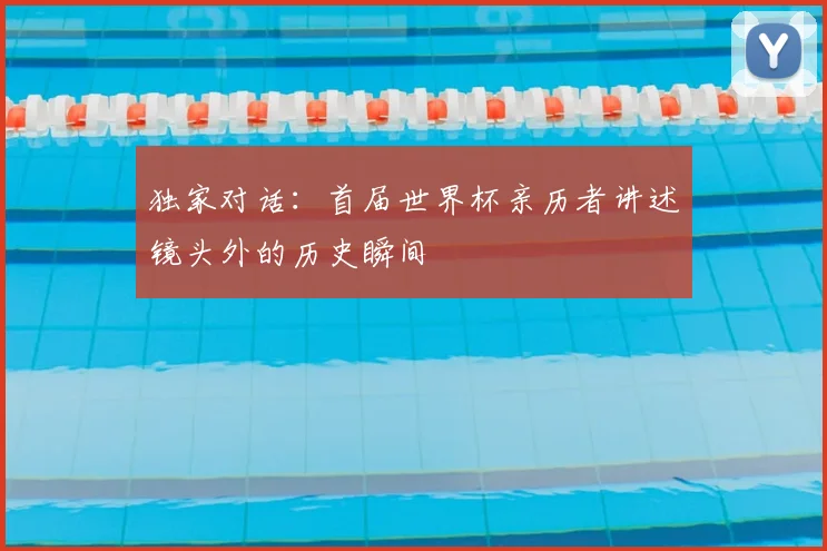 独家对话:首届世界杯亲历者讲述镜头外的历史瞬间