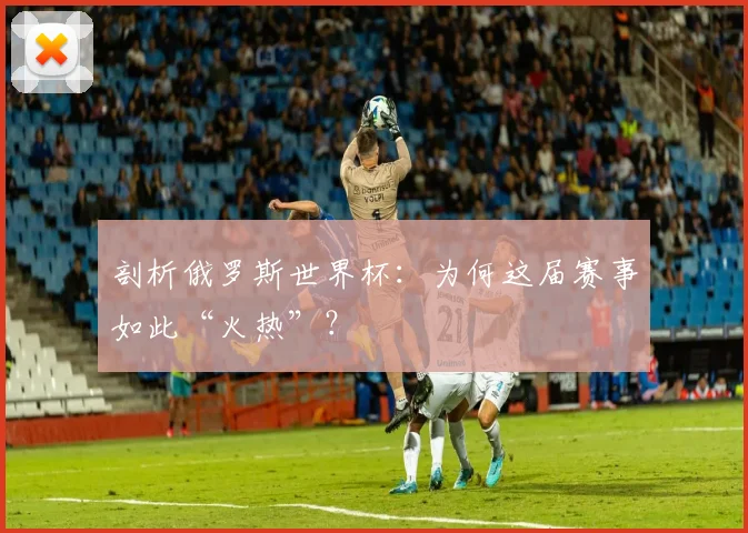 剖析俄罗斯世界杯:为何这届赛事如此“火热”?