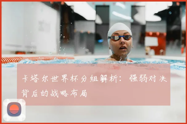 卡塔尔世界杯分组解析：强弱对决背后的战略布局