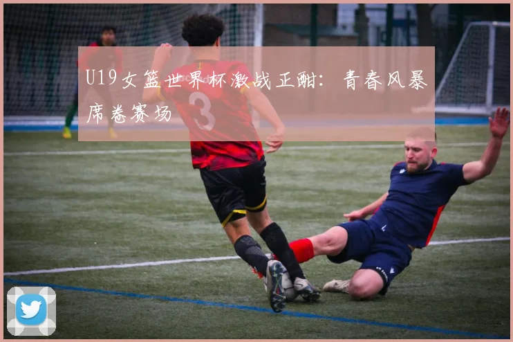 U19女篮世界杯激战正酣：青春风暴席卷赛场