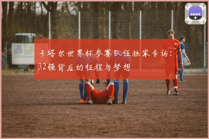 卡塔尔世界杯参赛队伍独家专访：32强背后的征程与梦想