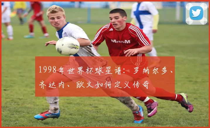 1998年世界杯球星谱：罗纳尔多、齐达内、欧文如何定义传奇