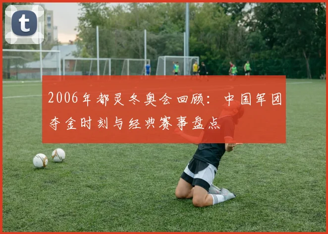 2006年都灵冬奥会回顾：中国军团夺金时刻与经典赛事盘点