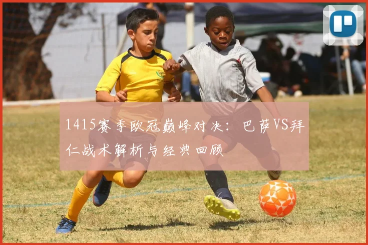 1415赛季欧冠巅峰对决：巴萨VS拜仁战术解析与经典回顾