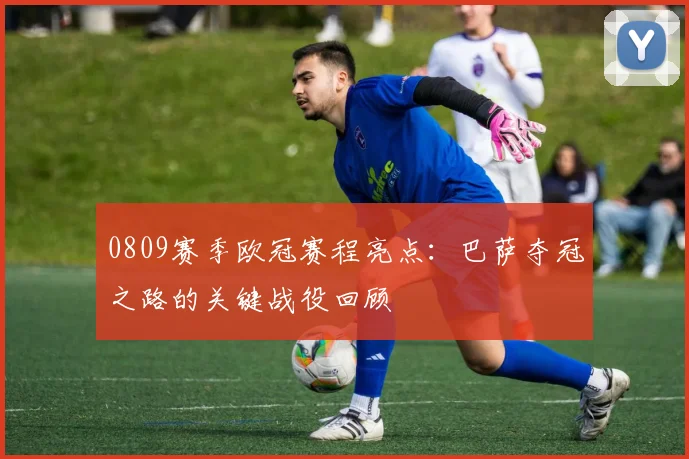 0809赛季欧冠赛程亮点：巴萨夺冠之路的关键战役回顾